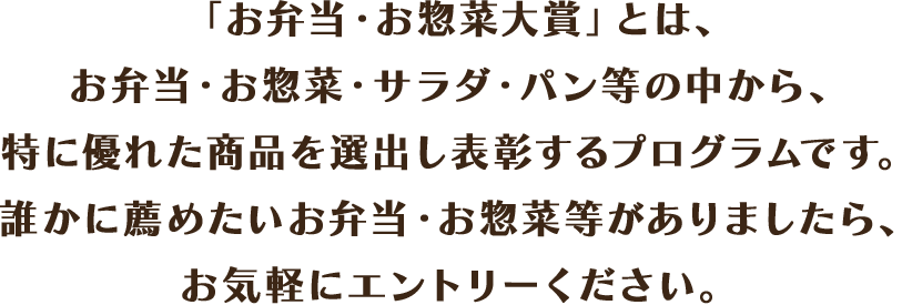 「お弁当・お惣菜大賞」とは、お弁当・お惣菜・サラダ・パン等の中から、特に優れた商品を選出し表彰するプログラムです。誰かに薦めたいお弁当・お惣菜等がありましたら、お気軽にエントリーください。